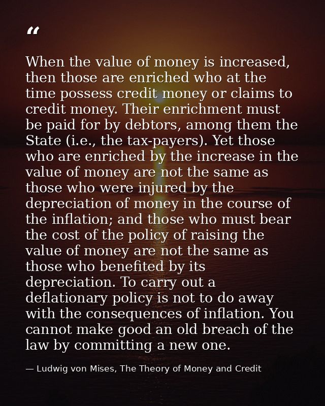 When the value of money is increased, then those are enriched who at the time possess credit money or claims to credit m — Ludwig von Mises, The Theory of Money and Credit