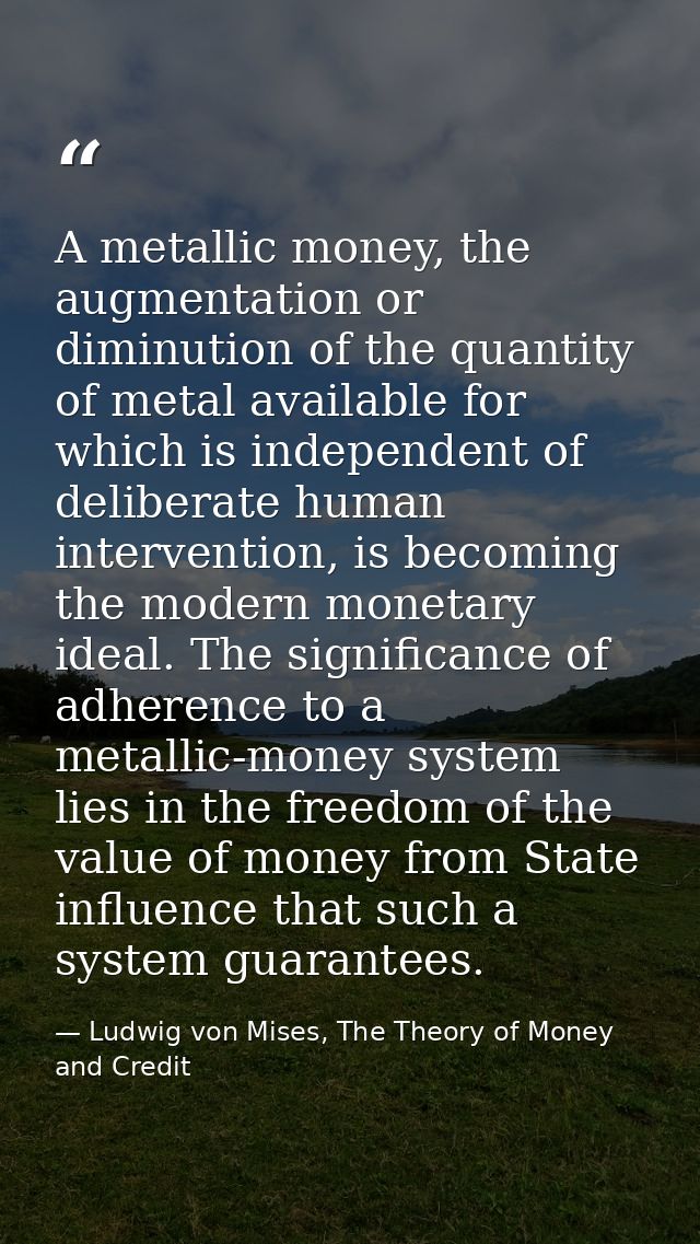 A metallic money, the augmentation or diminution of the quantity of metal available for which is independent of delibera — Ludwig von Mises, The Theory of Money and Credit