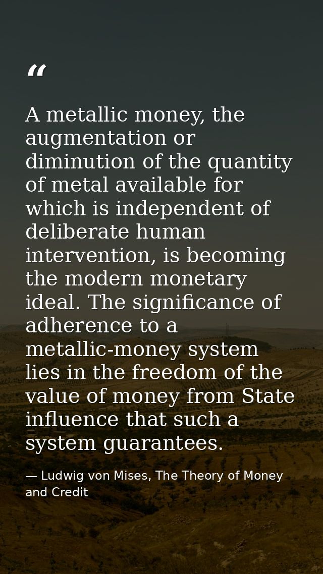 A metallic money, the augmentation or diminution of the quantity of metal available for which is independent of delibera — Ludwig von Mises, The Theory of Money and Credit