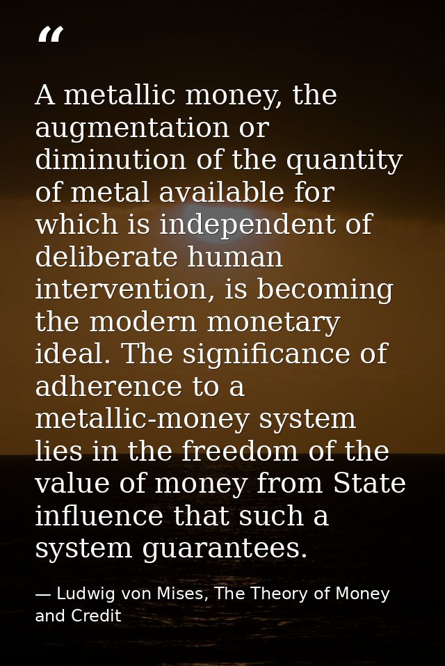 A metallic money, the augmentation or diminution of the quantity of metal available for which is independent of delibera — Ludwig von Mises, The Theory of Money and Credit