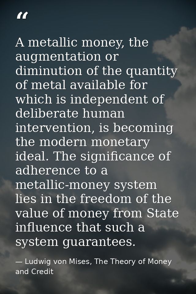 A metallic money, the augmentation or diminution of the quantity of metal available for which is independent of delibera — Ludwig von Mises, The Theory of Money and Credit