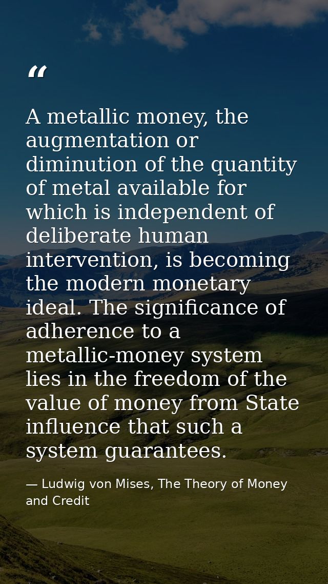 A metallic money, the augmentation or diminution of the quantity of metal available for which is independent of delibera — Ludwig von Mises, The Theory of Money and Credit
