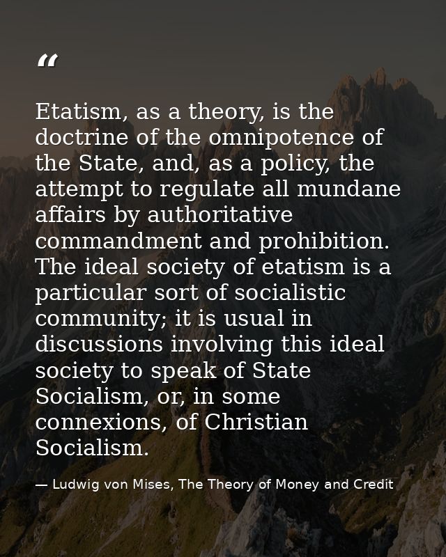 Etatism, as a theory, is the doctrine of the omnipotence of the State, and, as a policy, the attempt to regulate all mun — Ludwig von Mises, The Theory of Money and Credit