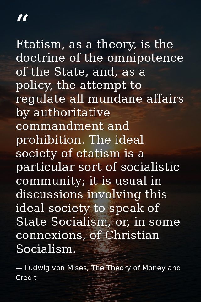 Etatism, as a theory, is the doctrine of the omnipotence of the State, and, as a policy, the attempt to regulate all mun — Ludwig von Mises, The Theory of Money and Credit