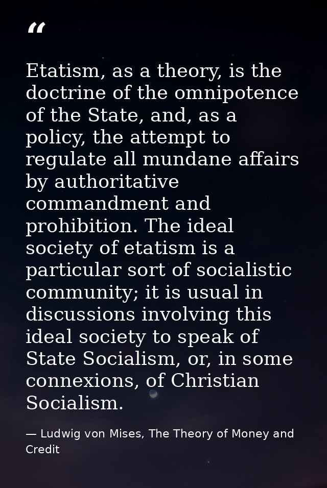 Etatism, as a theory, is the doctrine of the omnipotence of the State, and, as a policy, the attempt to regulate all mun — Ludwig von Mises, The Theory of Money and Credit