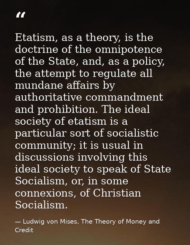 Etatism, as a theory, is the doctrine of the omnipotence of the State, and, as a policy, the attempt to regulate all mun — Ludwig von Mises, The Theory of Money and Credit