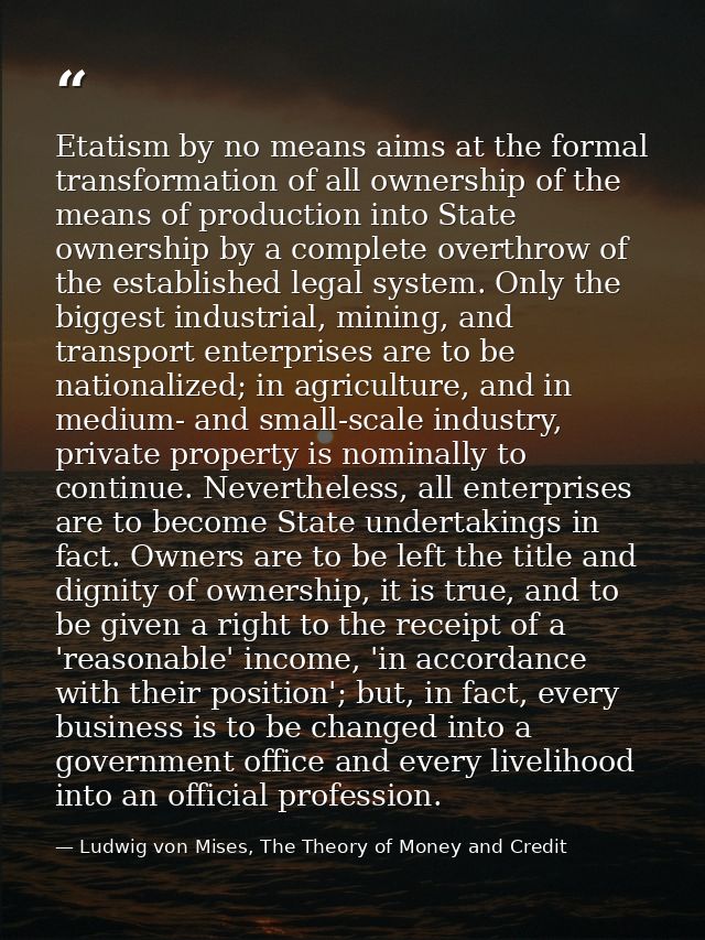 Etatism by no means aims at the formal transformation of all ownership of the means of production into State ownership b — Ludwig von Mises, The Theory of Money and Credit