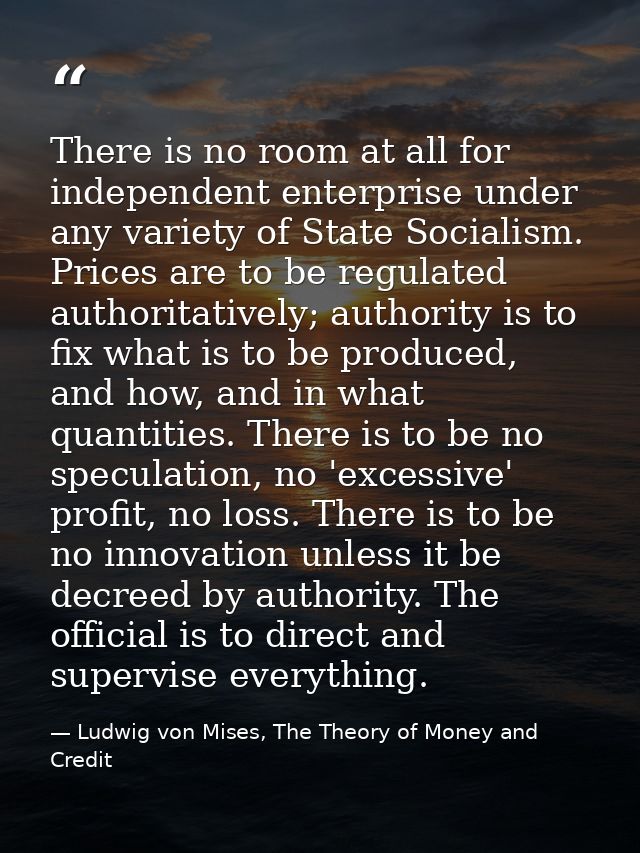 There is no room at all for independent enterprise under any variety of State Socialism. Prices are to be regulated auth — Ludwig von Mises, The Theory of Money and Credit