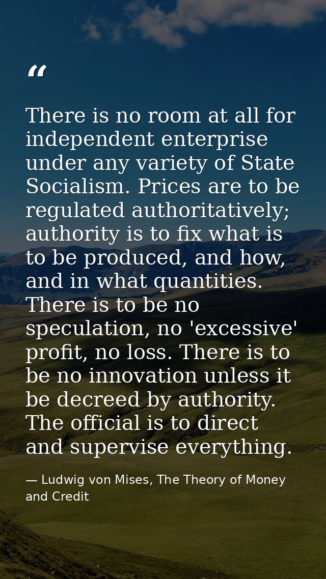 There is no room at all for independent enterprise under any variety of State Socialism. Prices are to be regulated auth — Ludwig von Mises, The Theory of Money and Credit
