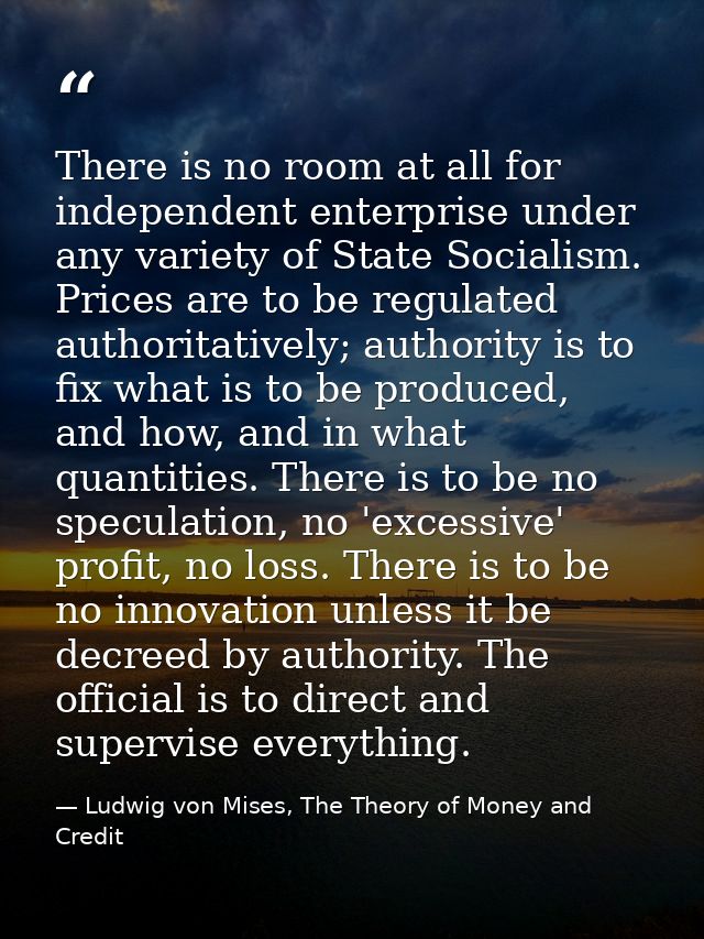 There is no room at all for independent enterprise under any variety of State Socialism. Prices are to be regulated auth — Ludwig von Mises, The Theory of Money and Credit