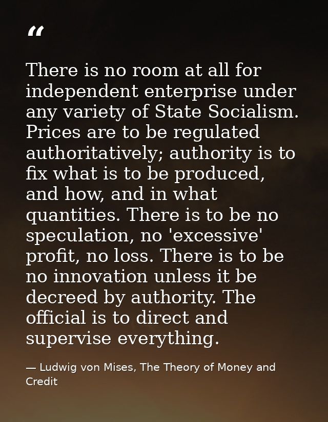 There is no room at all for independent enterprise under any variety of State Socialism. Prices are to be regulated auth — Ludwig von Mises, The Theory of Money and Credit