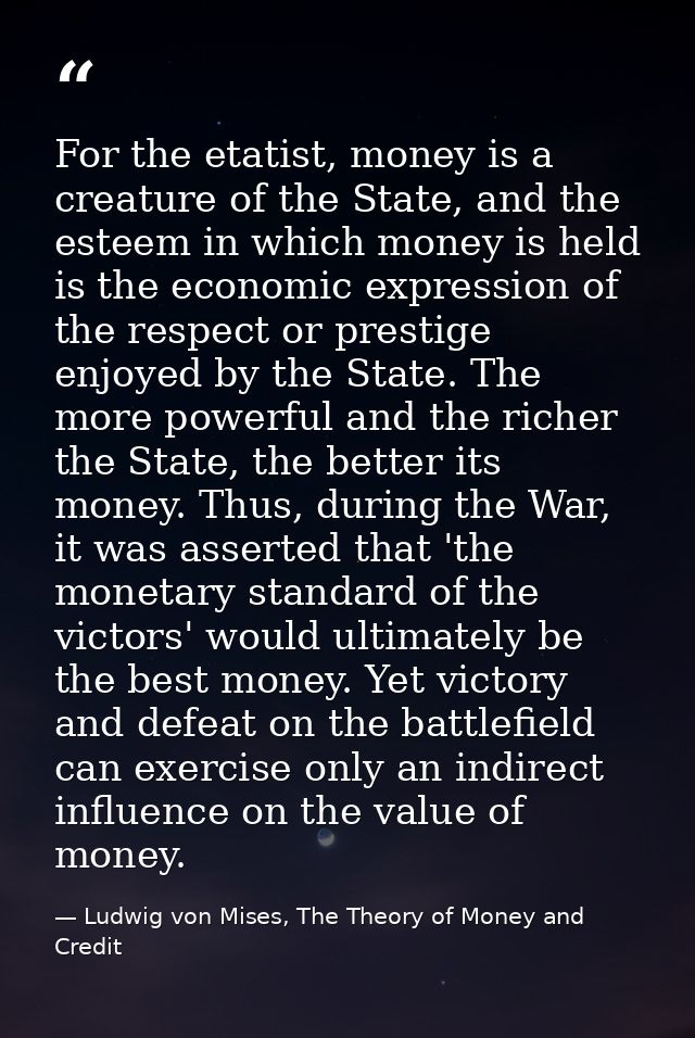 For the etatist, money is a creature of the State, and the esteem in which money is held is the economic expression of t — Ludwig von Mises, The Theory of Money and Credit