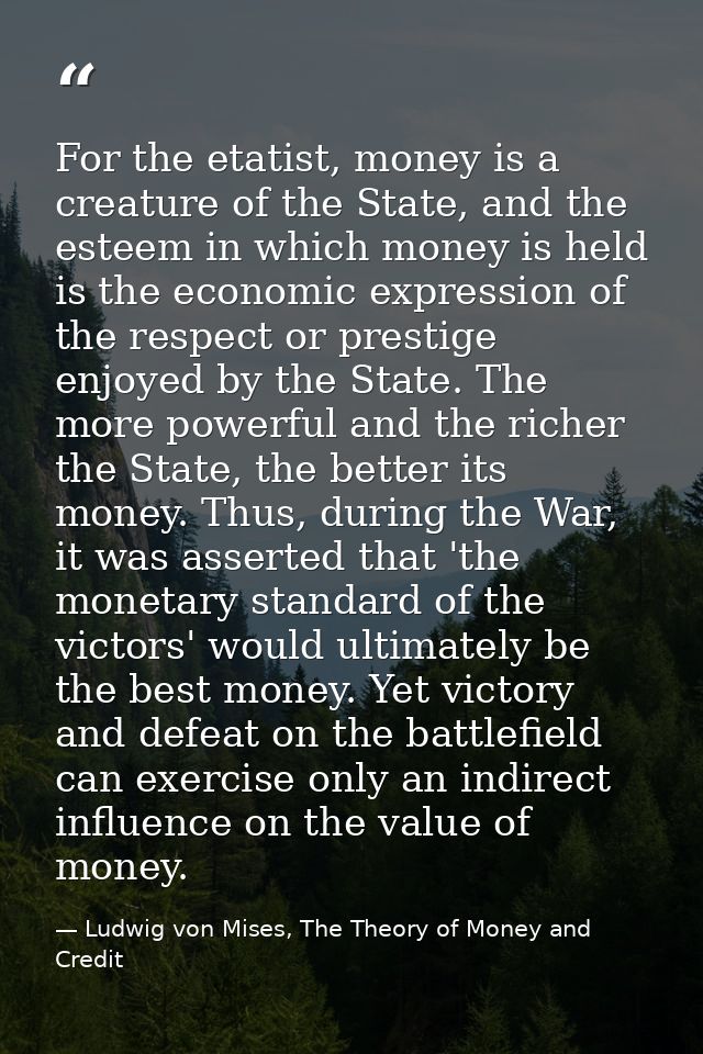 For the etatist, money is a creature of the State, and the esteem in which money is held is the economic expression of t — Ludwig von Mises, The Theory of Money and Credit