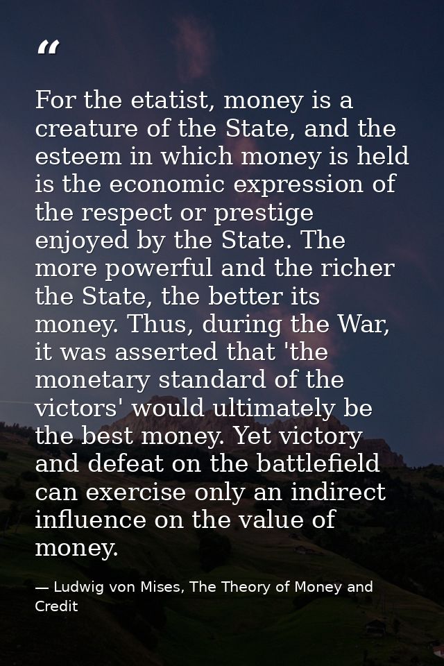 For the etatist, money is a creature of the State, and the esteem in which money is held is the economic expression of t — Ludwig von Mises, The Theory of Money and Credit