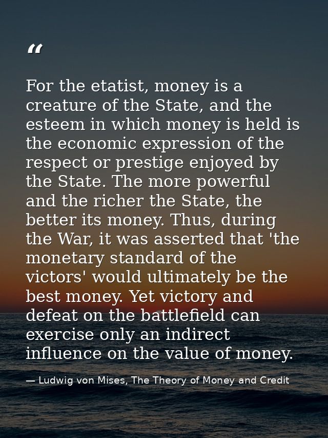 For the etatist, money is a creature of the State, and the esteem in which money is held is the economic expression of t — Ludwig von Mises, The Theory of Money and Credit