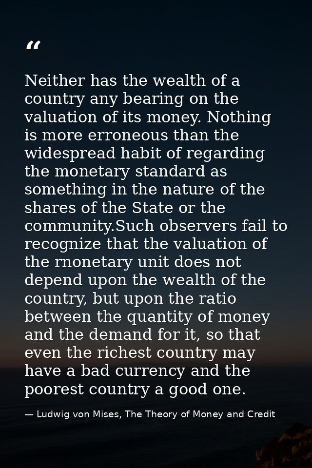Neither has the wealth of a country any bearing on the valuation of its money. Nothing is more erroneous than the widesp — Ludwig von Mises, The Theory of Money and Credit