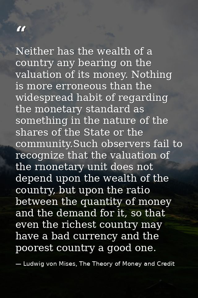 Neither has the wealth of a country any bearing on the valuation of its money. Nothing is more erroneous than the widesp — Ludwig von Mises, The Theory of Money and Credit