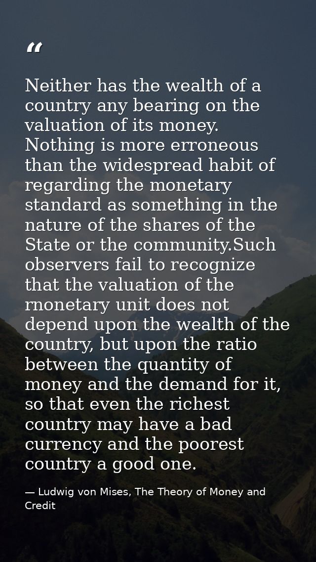 Neither has the wealth of a country any bearing on the valuation of its money. Nothing is more erroneous than the widesp — Ludwig von Mises, The Theory of Money and Credit