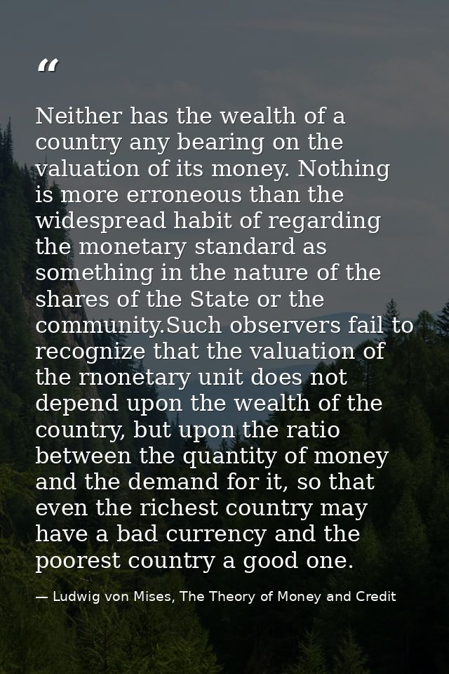 Neither has the wealth of a country any bearing on the valuation of its money. Nothing is more erroneous than the widesp — Ludwig von Mises, The Theory of Money and Credit
