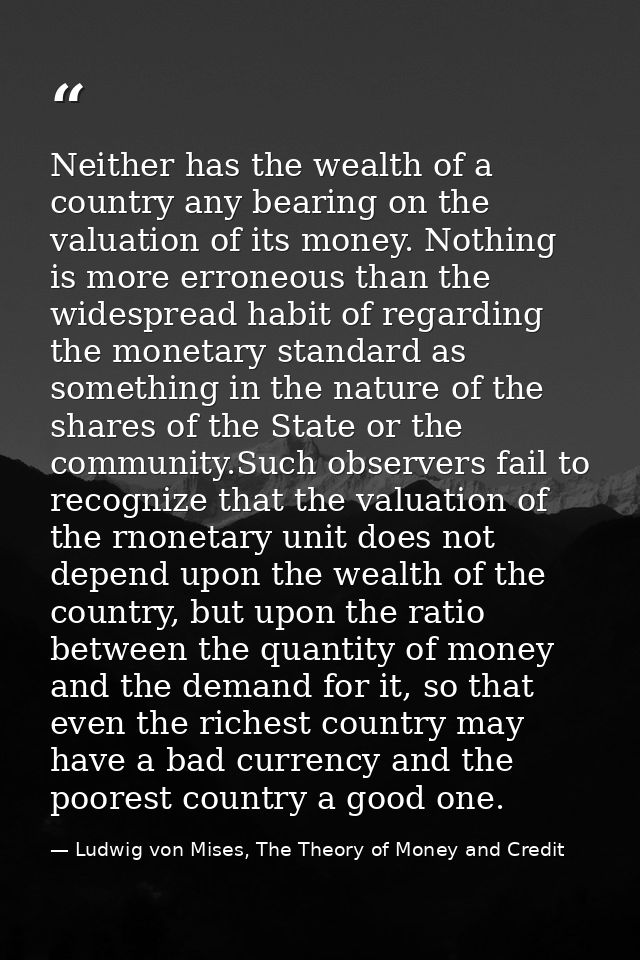 Neither has the wealth of a country any bearing on the valuation of its money. Nothing is more erroneous than the widesp — Ludwig von Mises, The Theory of Money and Credit