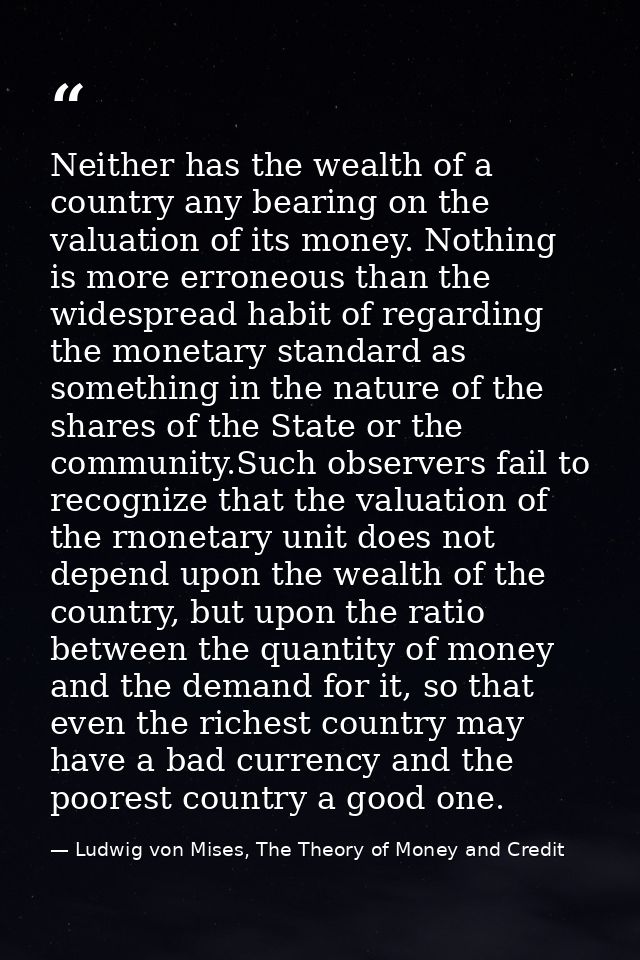 Neither has the wealth of a country any bearing on the valuation of its money. Nothing is more erroneous than the widesp — Ludwig von Mises, The Theory of Money and Credit
