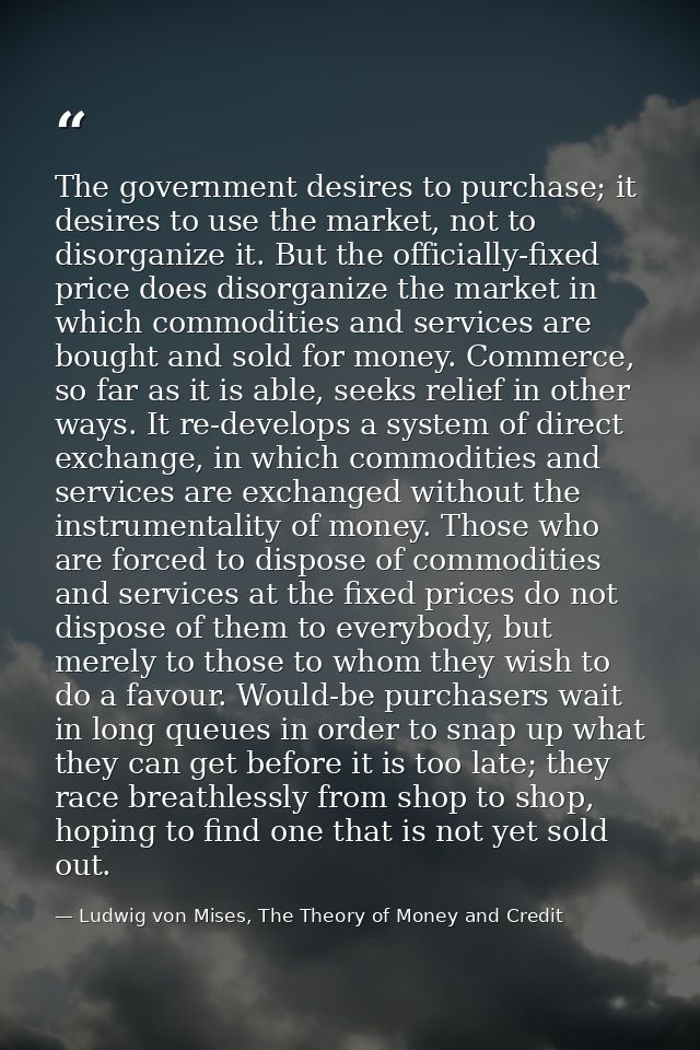 The government desires to purchase; it desires to use the market, not to disorganize it. But the officially-fixed price  — Ludwig von Mises, The Theory of Money and Credit