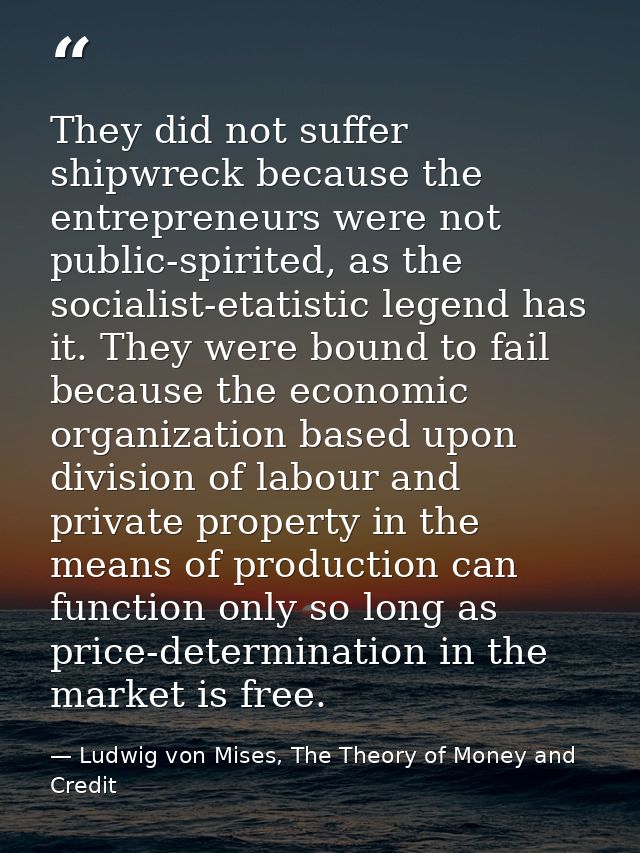 They did not suffer shipwreck because the entrepreneurs were not public-spirited, as the socialist-etatistic legend has  — Ludwig von Mises, The Theory of Money and Credit