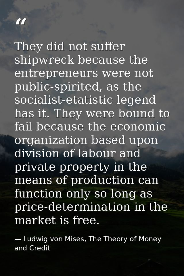 They did not suffer shipwreck because the entrepreneurs were not public-spirited, as the socialist-etatistic legend has  — Ludwig von Mises, The Theory of Money and Credit
