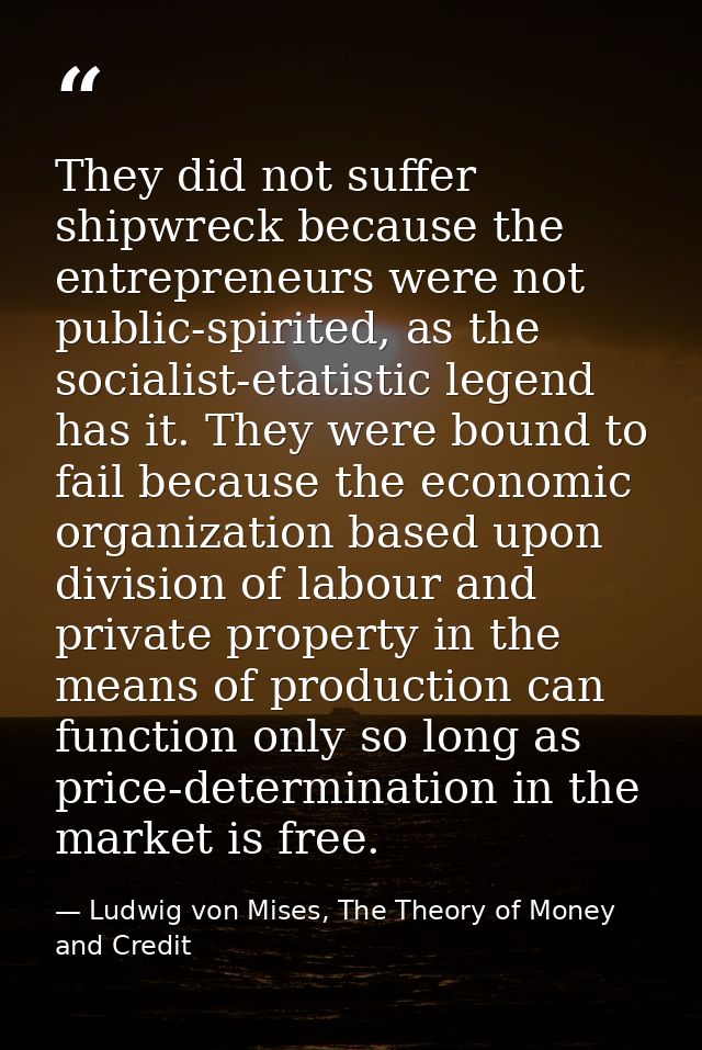 They did not suffer shipwreck because the entrepreneurs were not public-spirited, as the socialist-etatistic legend has  — Ludwig von Mises, The Theory of Money and Credit