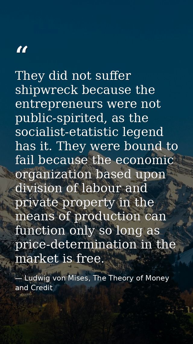 They did not suffer shipwreck because the entrepreneurs were not public-spirited, as the socialist-etatistic legend has  — Ludwig von Mises, The Theory of Money and Credit