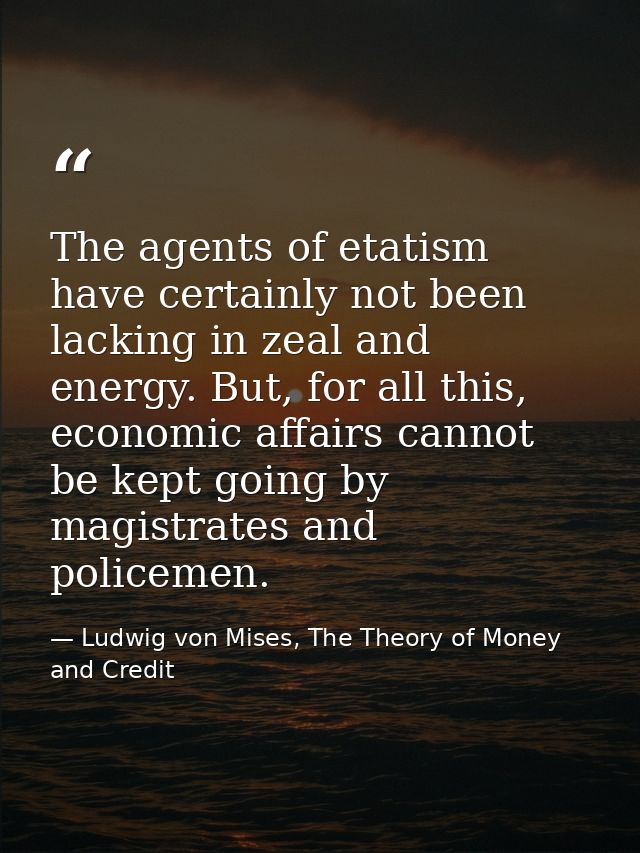The agents of etatism have certainly not been lacking in zeal and energy. But, for all this, economic affairs cannot be  — Ludwig von Mises, The Theory of Money and Credit