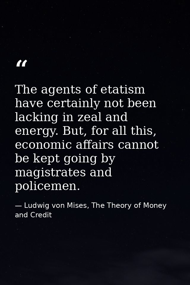 The agents of etatism have certainly not been lacking in zeal and energy. But, for all this, economic affairs cannot be  — Ludwig von Mises, The Theory of Money and Credit