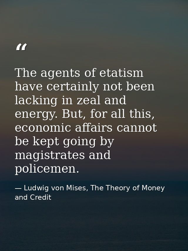 The agents of etatism have certainly not been lacking in zeal and energy. But, for all this, economic affairs cannot be  — Ludwig von Mises, The Theory of Money and Credit