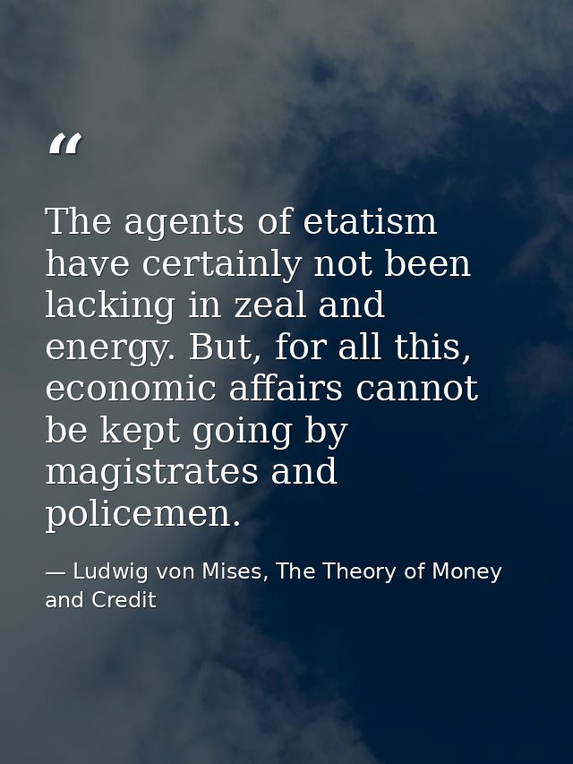 The agents of etatism have certainly not been lacking in zeal and energy. But, for all this, economic affairs cannot be  — Ludwig von Mises, The Theory of Money and Credit