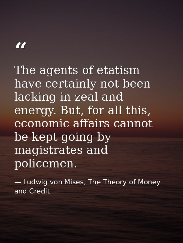 The agents of etatism have certainly not been lacking in zeal and energy. But, for all this, economic affairs cannot be  — Ludwig von Mises, The Theory of Money and Credit