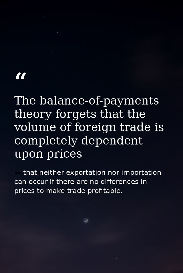 The balance-of-payments theory forgets that the volume of foreign trade is completely dependent upon prices — that neither exportation nor importation can occur if there are no differences in prices to make trade profitable.
