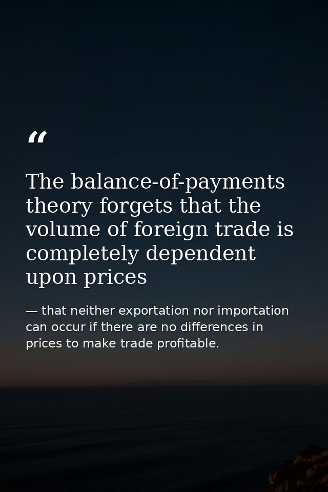 The balance-of-payments theory forgets that the volume of foreign trade is completely dependent upon prices — that neither exportation nor importation can occur if there are no differences in prices to make trade profitable.