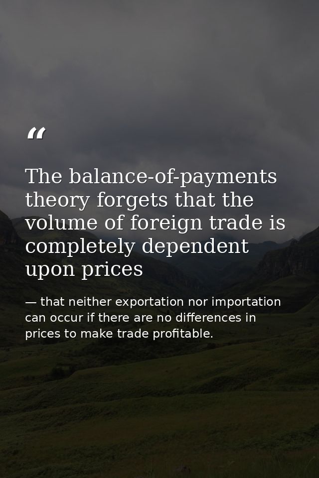 The balance-of-payments theory forgets that the volume of foreign trade is completely dependent upon prices — that neither exportation nor importation can occur if there are no differences in prices to make trade profitable.