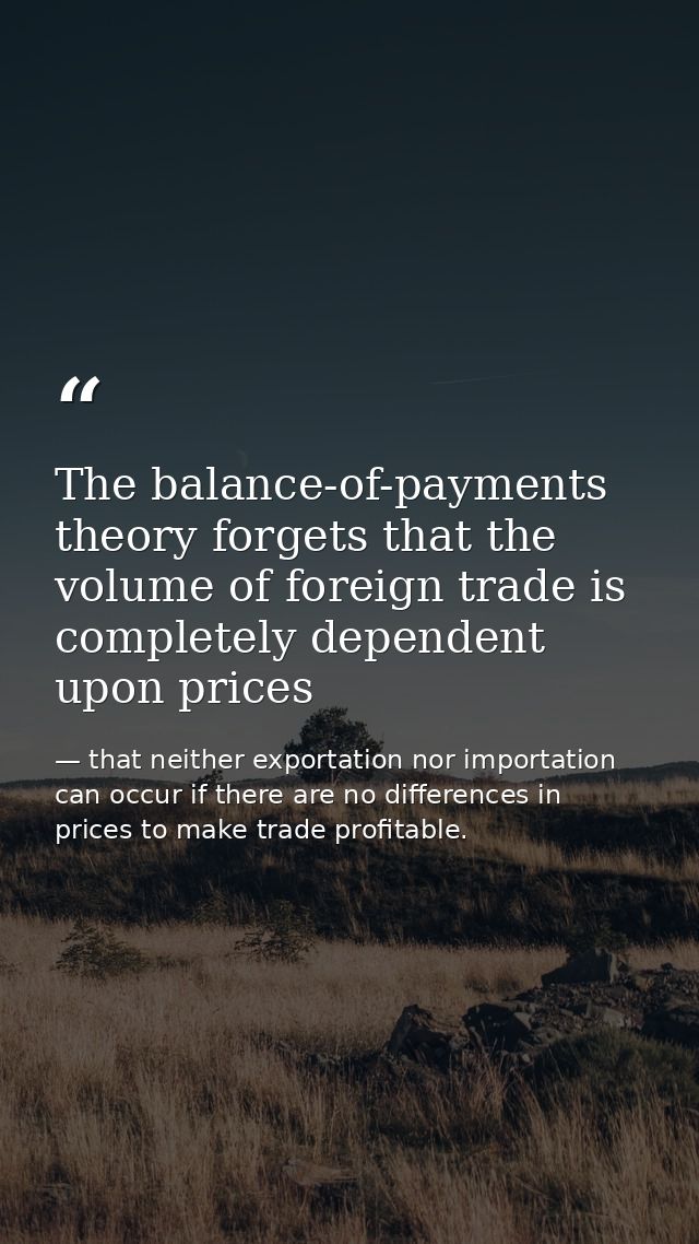 The balance-of-payments theory forgets that the volume of foreign trade is completely dependent upon prices — that neither exportation nor importation can occur if there are no differences in prices to make trade profitable.