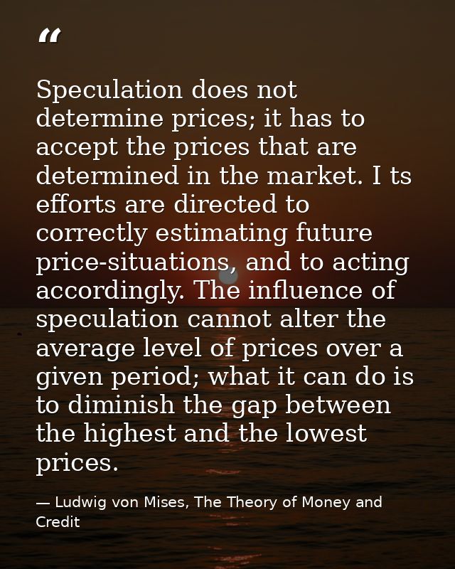 Speculation does not determine prices; it has to accept the prices that are determined in the market. I ts efforts are d — Ludwig von Mises, The Theory of Money and Credit