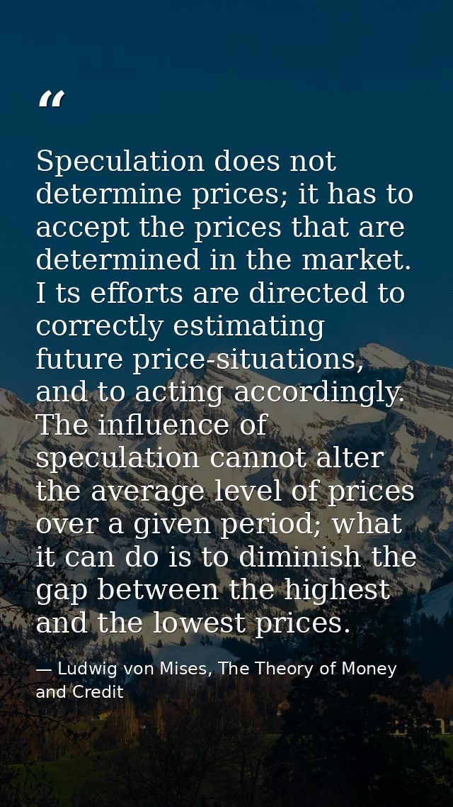Speculation does not determine prices; it has to accept the prices that are determined in the market. I ts efforts are d — Ludwig von Mises, The Theory of Money and Credit