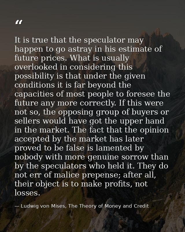 It is true that the speculator may happen to go astray in his estimate of future prices. What is usually overlooked in c — Ludwig von Mises, The Theory of Money and Credit