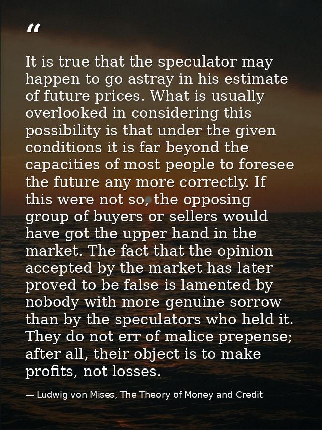 It is true that the speculator may happen to go astray in his estimate of future prices. What is usually overlooked in c — Ludwig von Mises, The Theory of Money and Credit