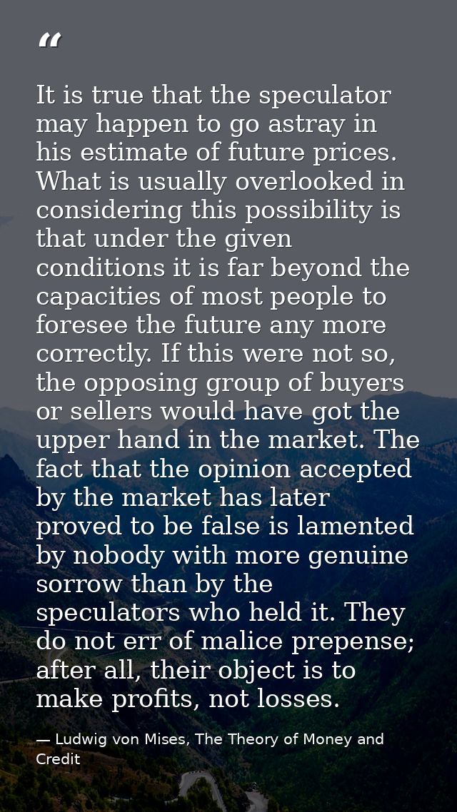 It is true that the speculator may happen to go astray in his estimate of future prices. What is usually overlooked in c — Ludwig von Mises, The Theory of Money and Credit