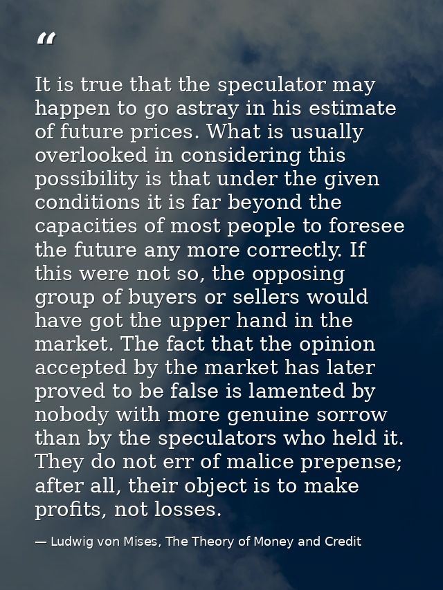 It is true that the speculator may happen to go astray in his estimate of future prices. What is usually overlooked in c — Ludwig von Mises, The Theory of Money and Credit