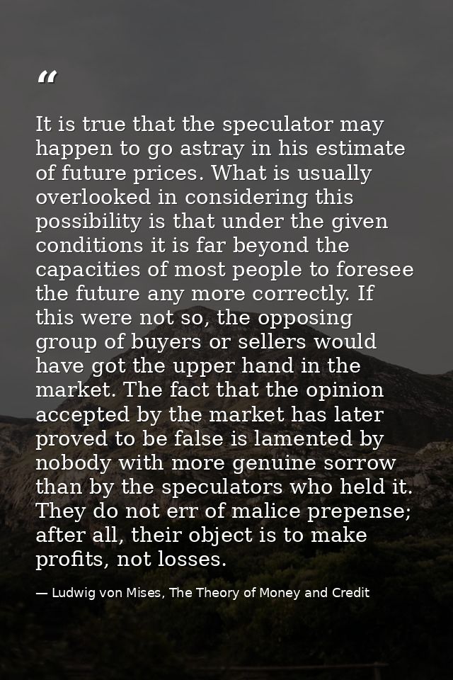 It is true that the speculator may happen to go astray in his estimate of future prices. What is usually overlooked in c — Ludwig von Mises, The Theory of Money and Credit