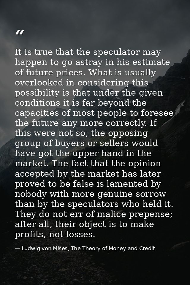 It is true that the speculator may happen to go astray in his estimate of future prices. What is usually overlooked in c — Ludwig von Mises, The Theory of Money and Credit