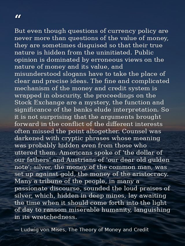 But even though questions of currency policy are never more than questions of the value of money, they are sometimes dis — Ludwig von Mises, The Theory of Money and Credit