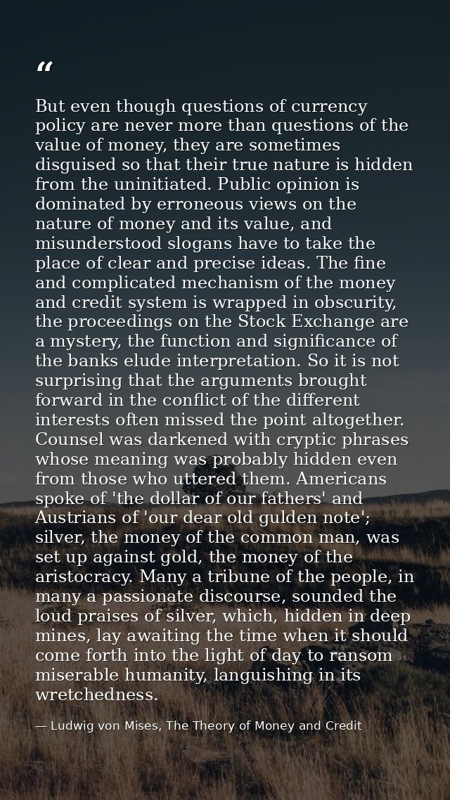 But even though questions of currency policy are never more than questions of the value of money, they are sometimes dis — Ludwig von Mises, The Theory of Money and Credit