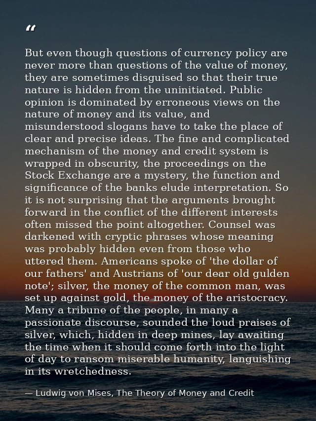 But even though questions of currency policy are never more than questions of the value of money, they are sometimes dis — Ludwig von Mises, The Theory of Money and Credit